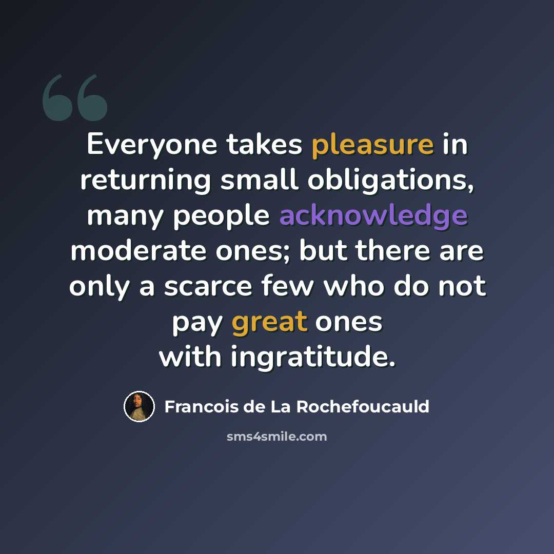 “Everyone takes pleasure in returning small obligations, many people acknowledge moderate ones; but there are only a scarce few who do not pay great ones with ingratitude.” quote by Francois de La Rochefoucauld