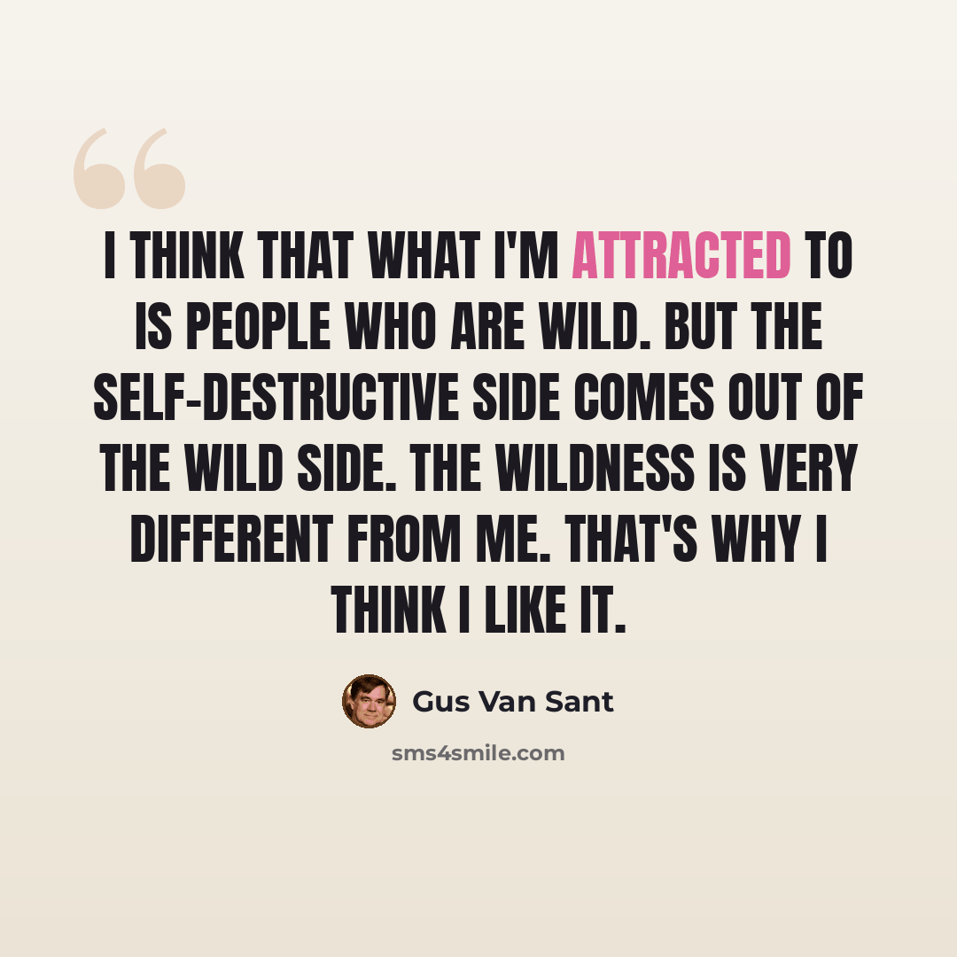 “I think that what I'm attracted to is people who are wild. But the self-destructive side comes out of the wild side. The wildness is very different from me. That's why I think I like it.” quote by Gus Van Sant