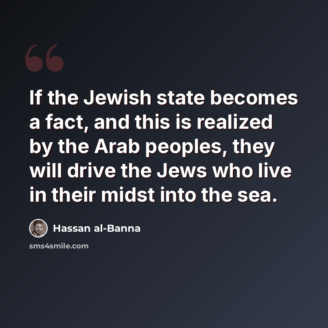 “If the Jewish state becomes a fact, and this is realized by the Arab peoples, they will drive the Jews who live in their midst into the sea.” quote by Hassan al-Banna
