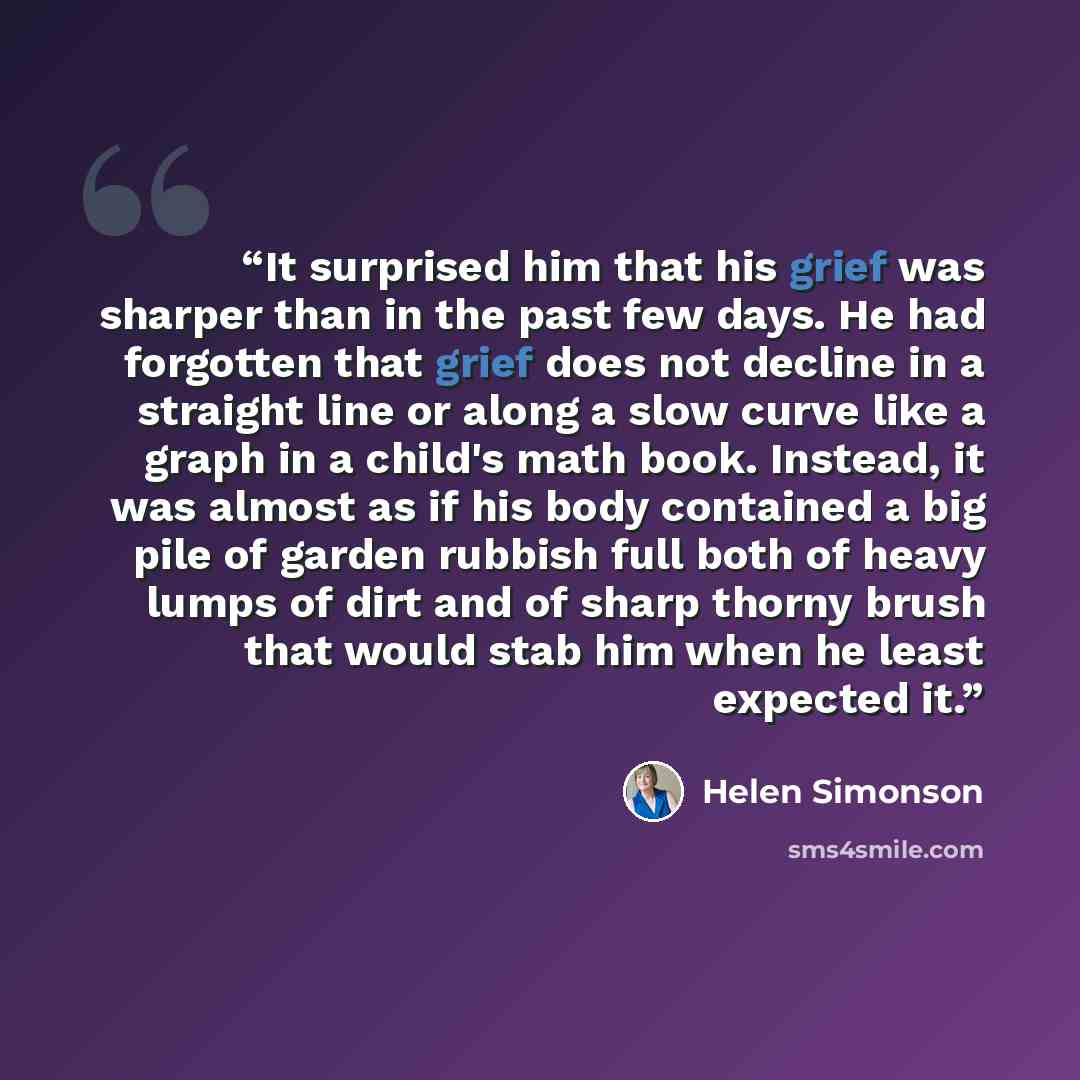 “It surprised him that his grief was sharper than in the past few days. He had forgotten that grief does not decline in a straight line or along a slow curve like a graph in a child's math book. Instead, it was almost as if his body contained a big pile of garden rubbish full both of heavy lumps of…” quote by Helen Simonson