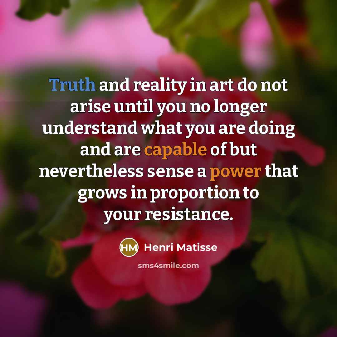 “Truth and reality in art do not arise until you no longer understand what you are doing and are capable of but nevertheless sense a power that grows in proportion to your resistance.” quote by Henri Matisse