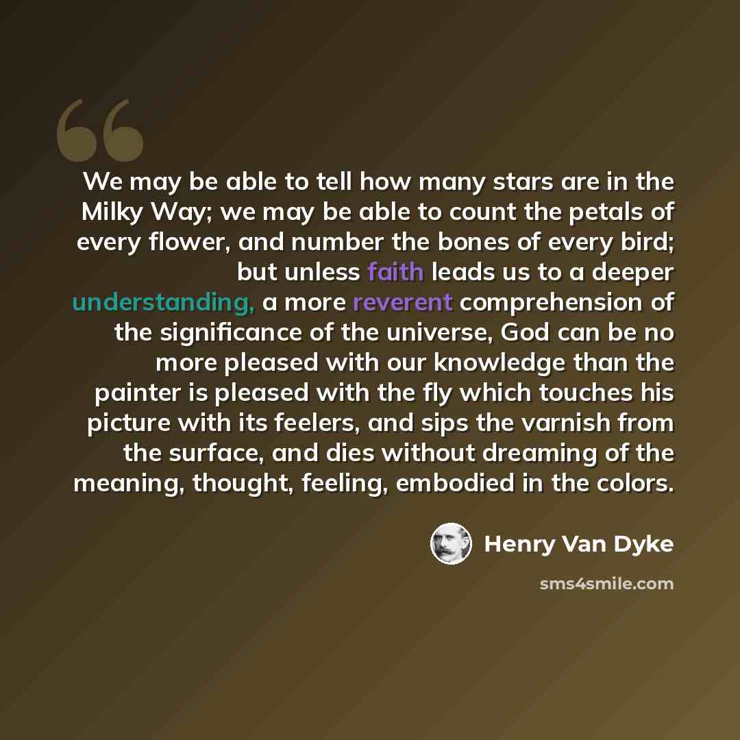“We may be able to tell how many stars are in the Milky Way; we may be able to count the petals of every flower, and number the bones of every bird; but unless faith leads us to a deeper understanding, a more reverent comprehension of the significance of the universe, God can be no more pleased…” quote by Henry Van Dyke