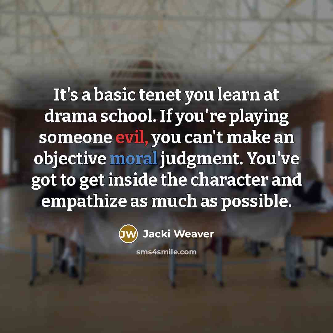 “It's a basic tenet you learn at drama school. If you're playing someone evil, you can't make an objective moral judgment. You've got to get inside the character and empathize as much as possible.” quote by Jacki Weaver