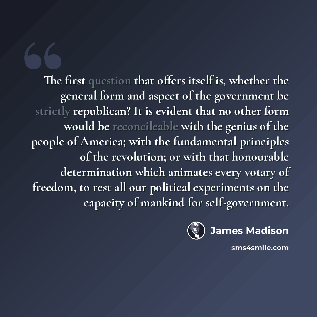 “The first question that offers itself is, whether the general form and aspect of the government be strictly republican? It is evident that no other form would be reconcileable with the genius of the people of America; with the fundamental principles of the revolution; or with that honourable…” quote by James Madison