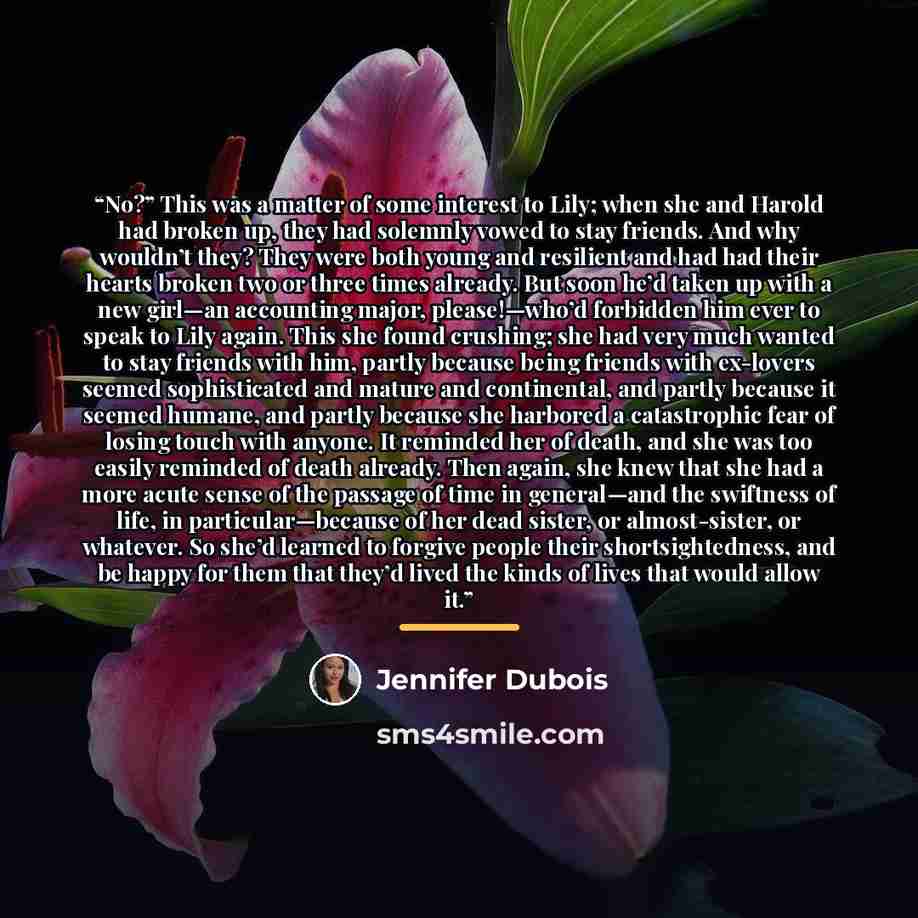 “No?” This was a matter of some interest to Lily; when she and Harold had broken up, they had solemnly vowed to stay friends. And why wouldn’t they? They were both young and resilient and had had their hearts broken two or three times already. But soon he’d taken up with a new girl—an accounting…” quote by Jennifer duBois