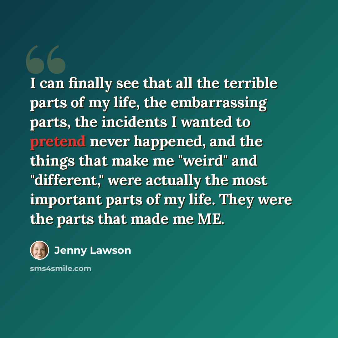 “I can finally see that all the terrible parts of my life, the embarrassing parts, the incidents I wanted to pretend never happened, and the things that make me "weird" and "different," were actually the most important parts of my life. They were the parts that made me ME.” quote by Jenny Lawson