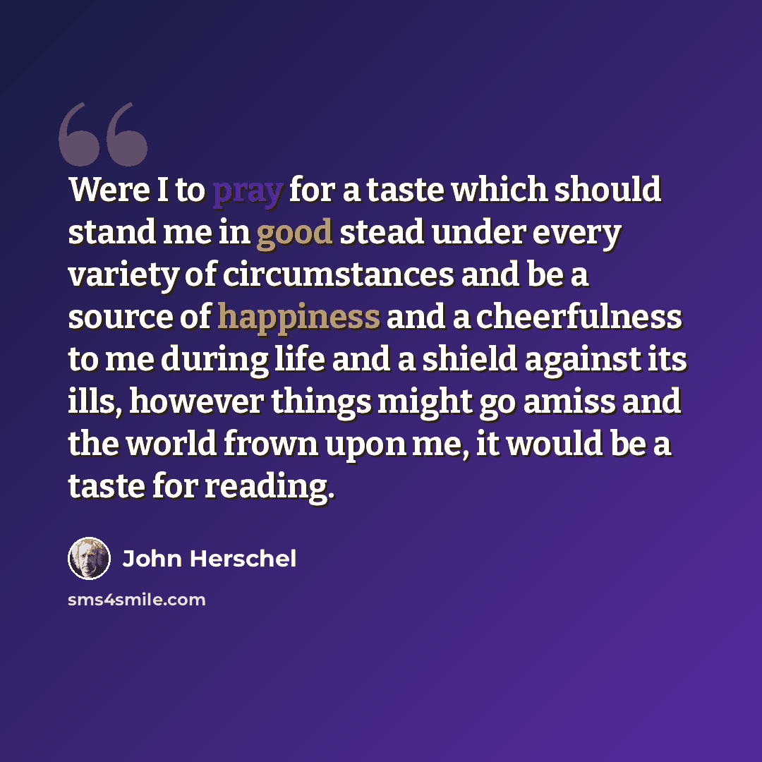 “Were I to pray for a taste which should stand me in good stead under every variety of circumstances and be a source of happiness and a cheerfulness to me during life and a shield against its ills, however things might go amiss and the world frown upon me, it would be a taste for reading.” quote by John Herschel