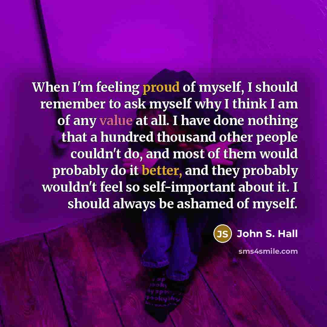 “When I'm feeling proud of myself, I should remember to ask myself why I think I am of any value at all. I have done nothing that a hundred thousand other people couldn't do, and most of them would probably do it better, and they probably wouldn't feel so self-important about it. I should always be…” quote by John S. Hall