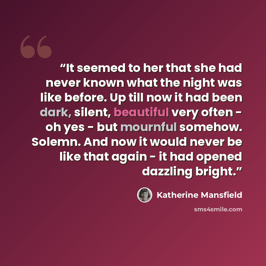 “It seemed to her that she had never known what the night was like before. Up till now it had been dark, silent, beautiful very often - oh yes - but mournful somehow. Solemn. And now it would never be like that again - it had opened dazzling bright.” quote by Katherine Mansfield