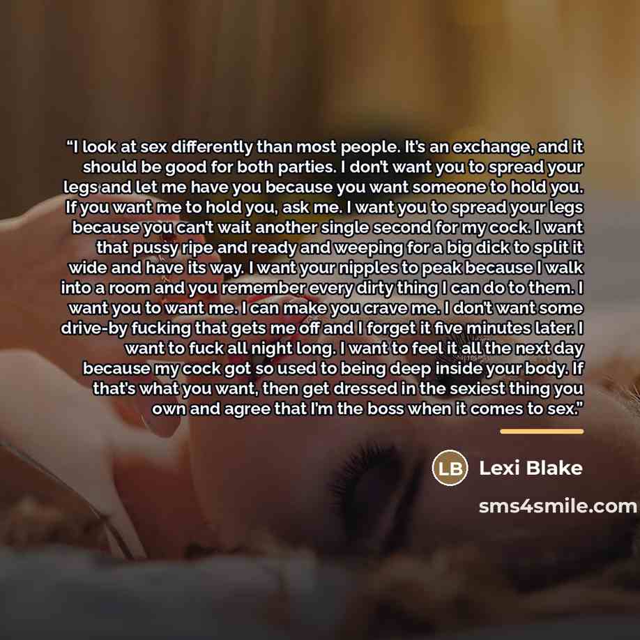 “I look at sex differently than most people. It’s an exchange, and it should be good for both parties. I don’t want you to spread your legs and let me have you because you want someone to hold you. If you want me to hold you, ask me. I want you to spread your legs because you can’t wait another…” quote by Lexi Blake
