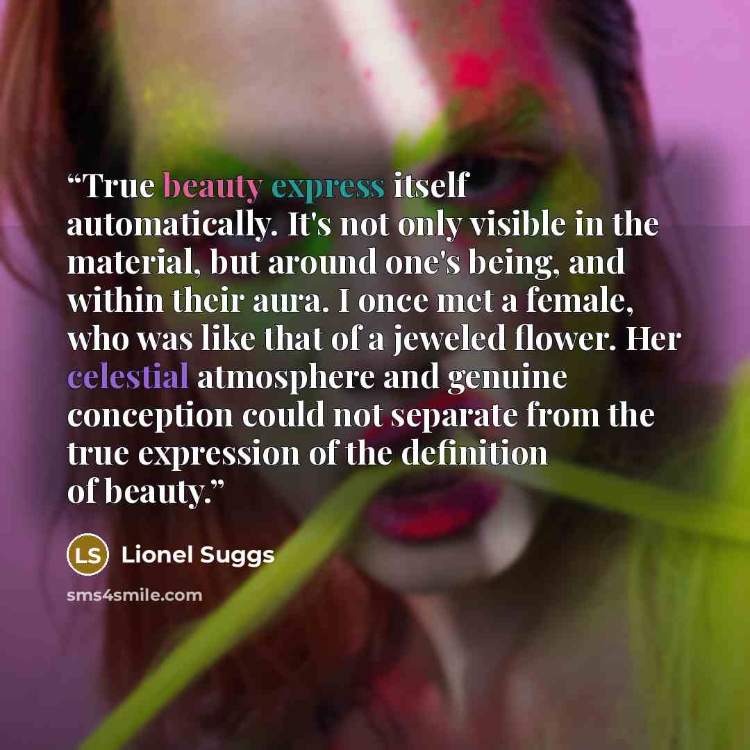 “True beauty express itself automatically. It's not only visible in the material, but around one's being, and within their aura. I once met a female, who was like that of a jeweled flower. Her celestial atmosphere and genuine conception could not separate from the true expression of the definition…” quote by Lionel Suggs