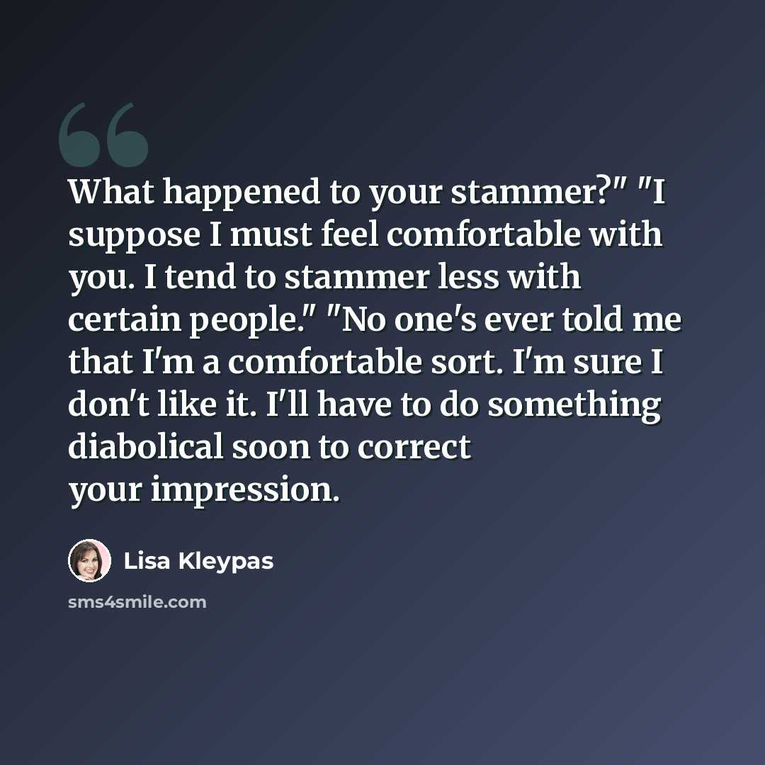 “What happened to your stammer?" "I suppose I must feel comfortable with you. I tend to stammer less with certain people." "No one's ever told me that I'm a comfortable sort. I'm sure I don't like it. I'll have to do something diabolical soon to correct your impression.” quote by Lisa Kleypas