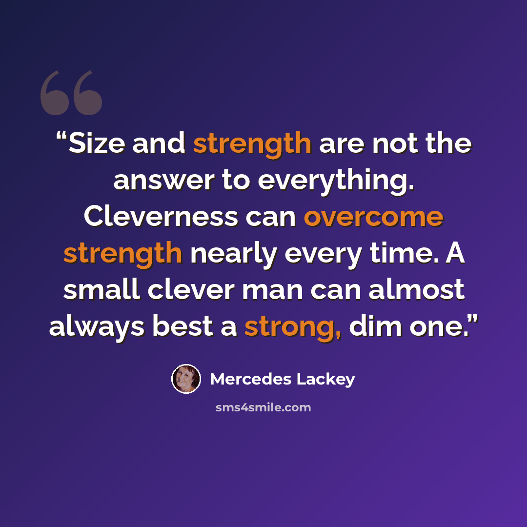 “Size and strength are not the answer to everything. Cleverness can overcome strength nearly every time. A small clever man can almost always best a strong, dim one.” quote by Mercedes Lackey
