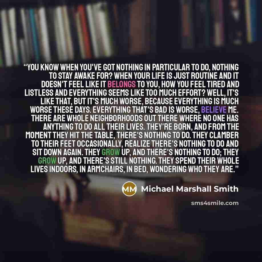 “You know when you've got nothing in particular to do, nothing to stay awake for? When your life is just routine and it doesn't feel like it belongs to you, how you feel tired and listless and everything seems like too much effort? Well, it's like that, but it's much worse, because everything is…” quote by Michael Marshall Smith
