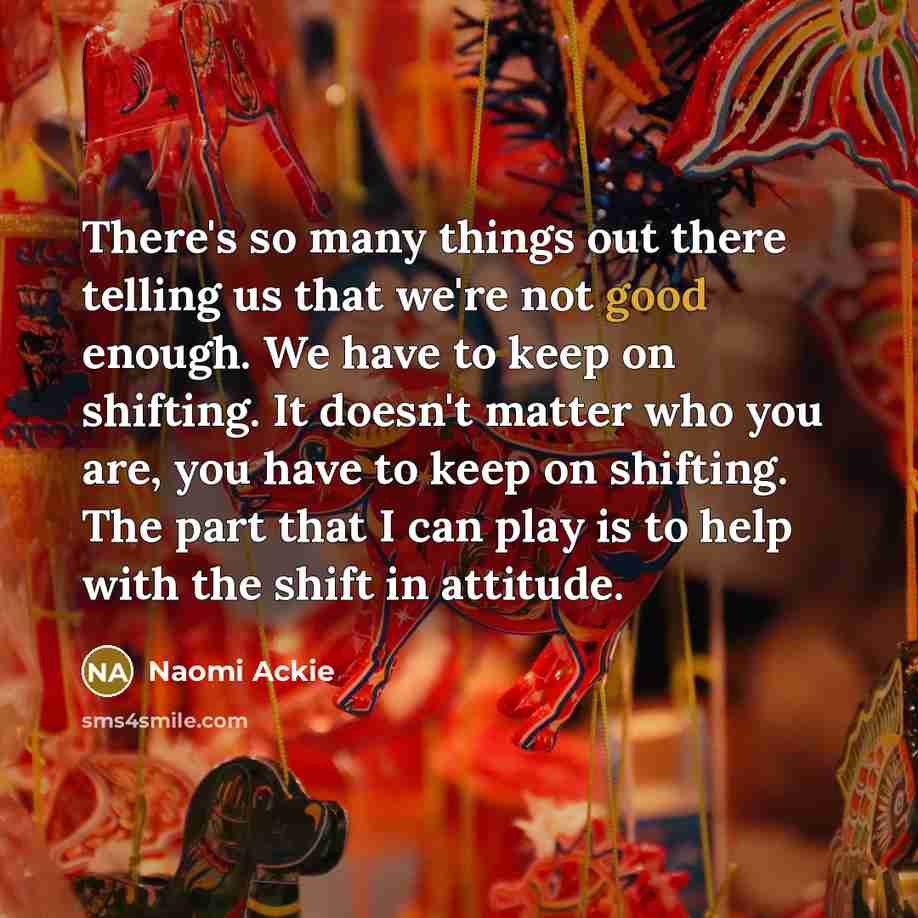 “There's so many things out there telling us that we're not good enough. We have to keep on shifting. It doesn't matter who you are, you have to keep on shifting. The part that I can play is to help with the shift in attitude.” quote by Naomi Ackie