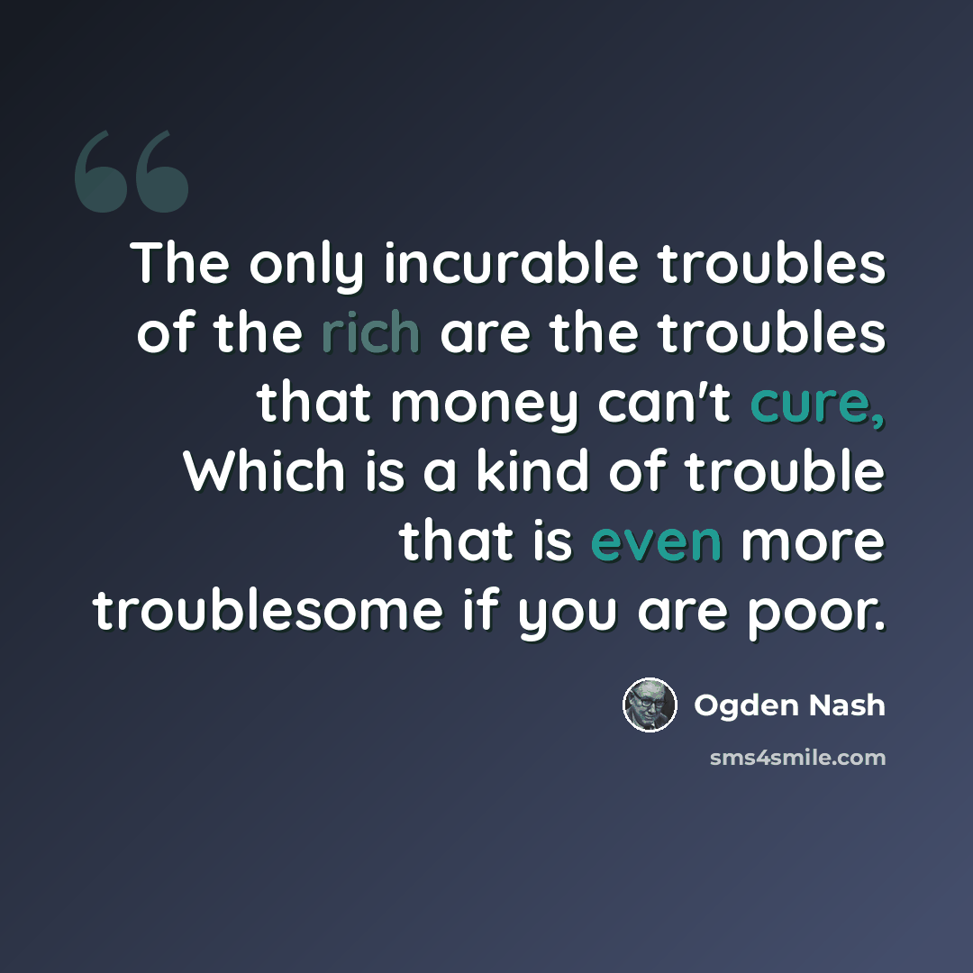“The only incurable troubles of the rich are the troubles that money can't cure, Which is a kind of trouble that is even more troublesome if you are poor.” quote by Ogden Nash