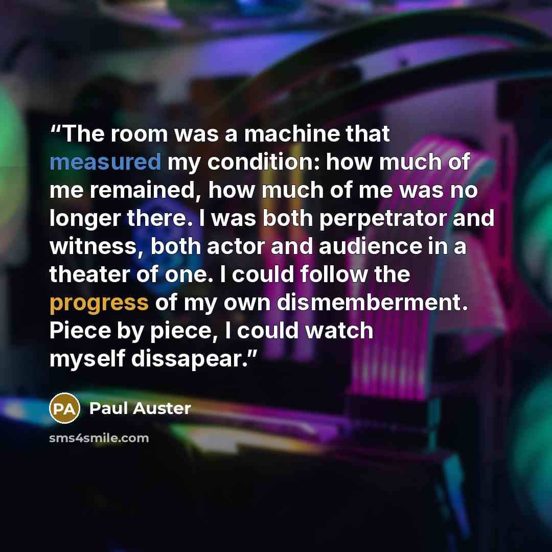 “The room was a machine that measured my condition: how much of me remained, how much of me was no longer there. I was both perpetrator and witness, both actor and audience in a theater of one. I could follow the progress of my own dismemberment. Piece by piece, I could watch myself dissapear.” quote by Paul Auster