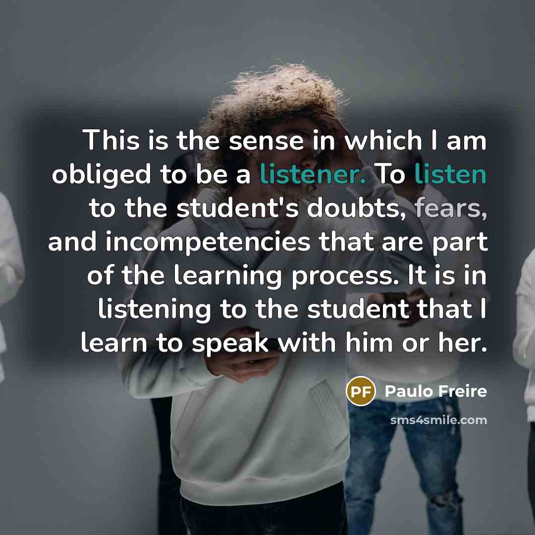 “This is the sense in which I am obliged to be a listener. To listen to the student's doubts, fears, and incompetencies that are part of the learning process. It is in listening to the student that I learn to speak with him or her.” quote by Paulo Freire