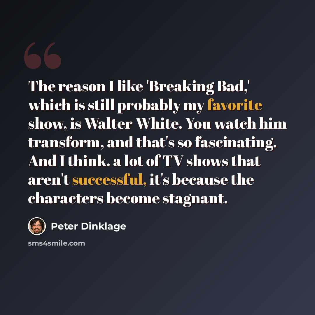 “The reason I like 'Breaking Bad,' which is still probably my favorite show, is Walter White. You watch him transform, and that's so fascinating. And I think. a lot of TV shows that aren't successful, it's because the characters become stagnant.” quote by Peter Dinklage