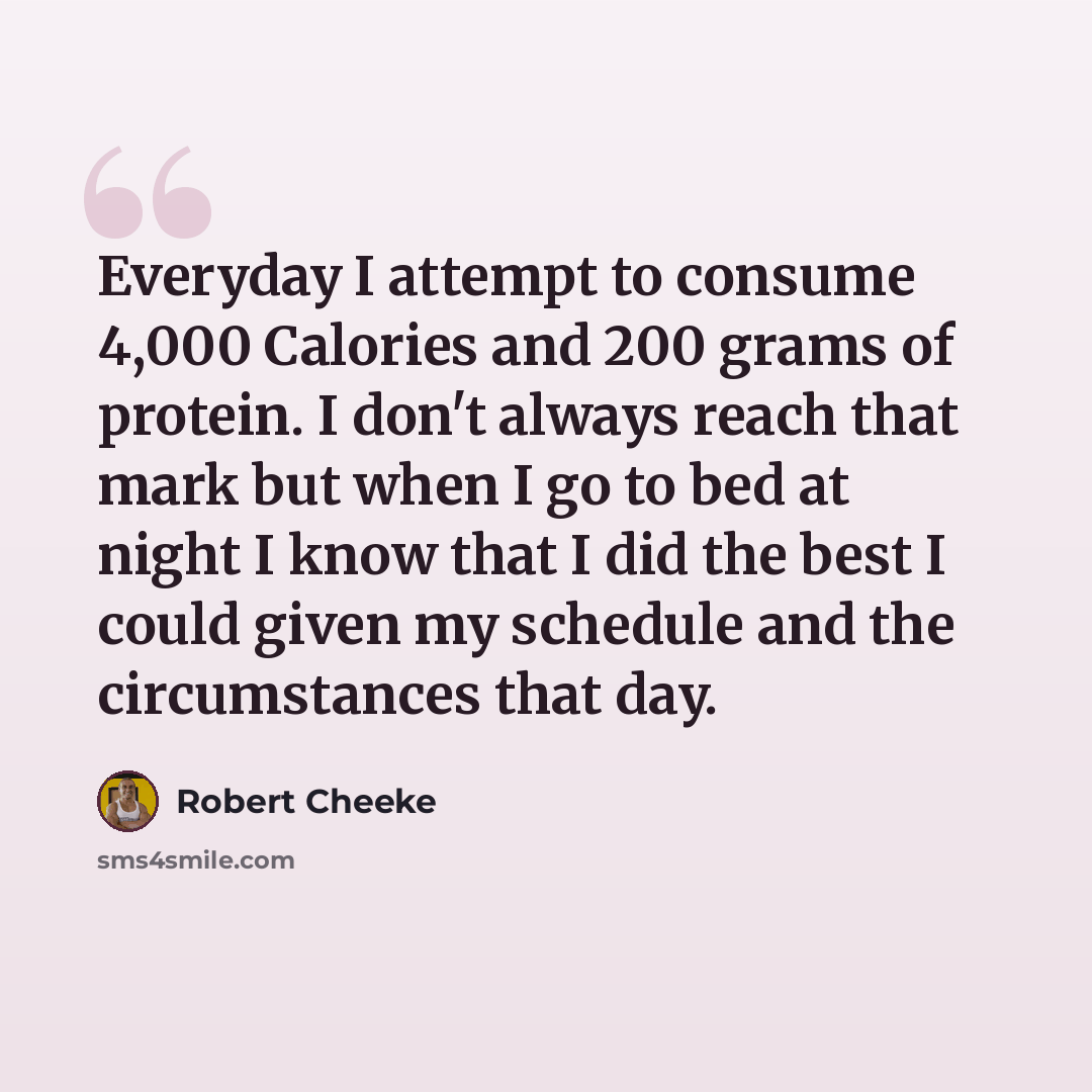 “Everyday I attempt to consume 4,000 Calories and 200 grams of protein. I don't always reach that mark but when I go to bed at night I know that I did the best I could given my schedule and the circumstances that day.” quote by Robert Cheeke