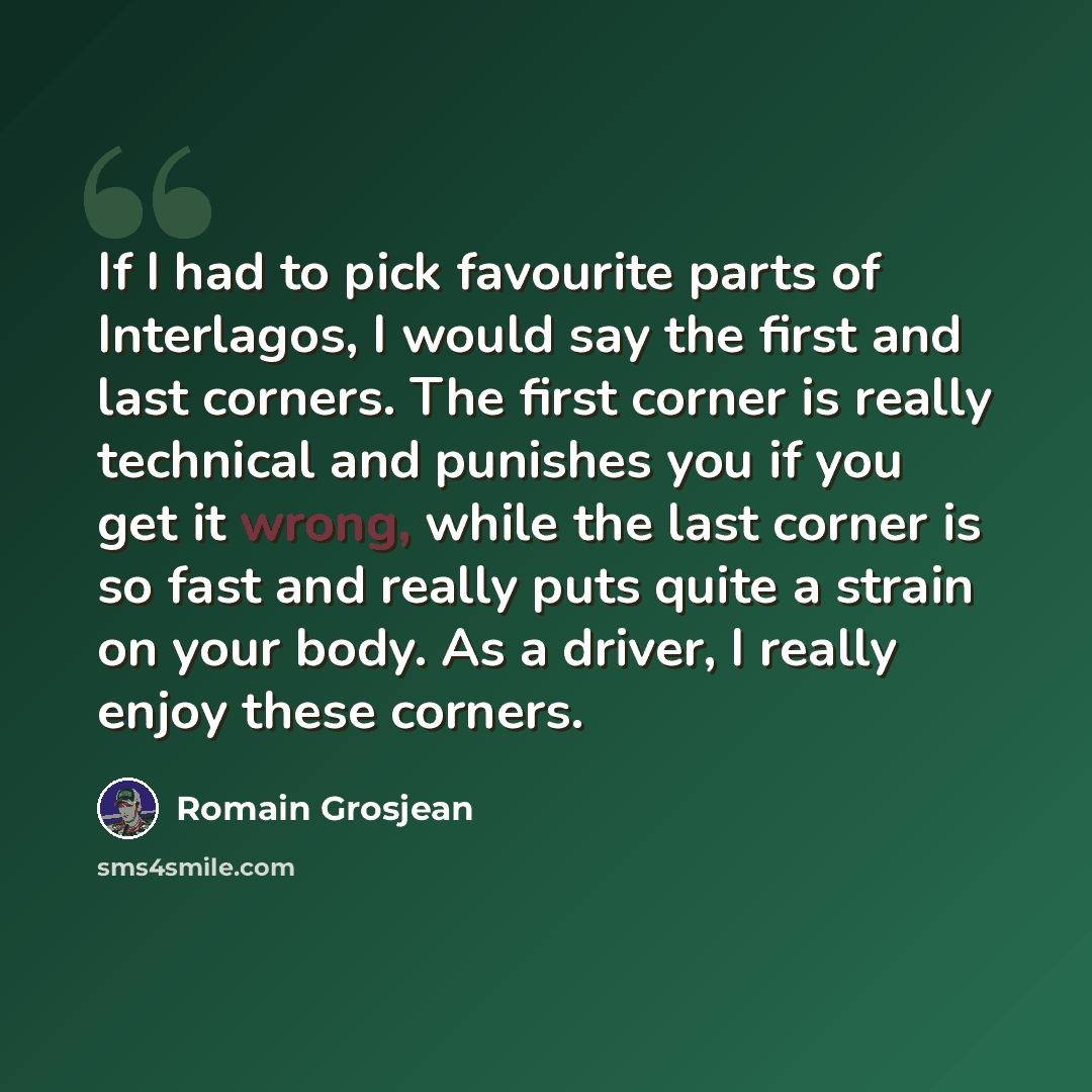 “If I had to pick favourite parts of Interlagos, I would say the first and last corners. The first corner is really technical and punishes you if you get it wrong, while the last corner is so fast and really puts quite a strain on your body. As a driver, I really enjoy these corners.” quote by Romain Grosjean