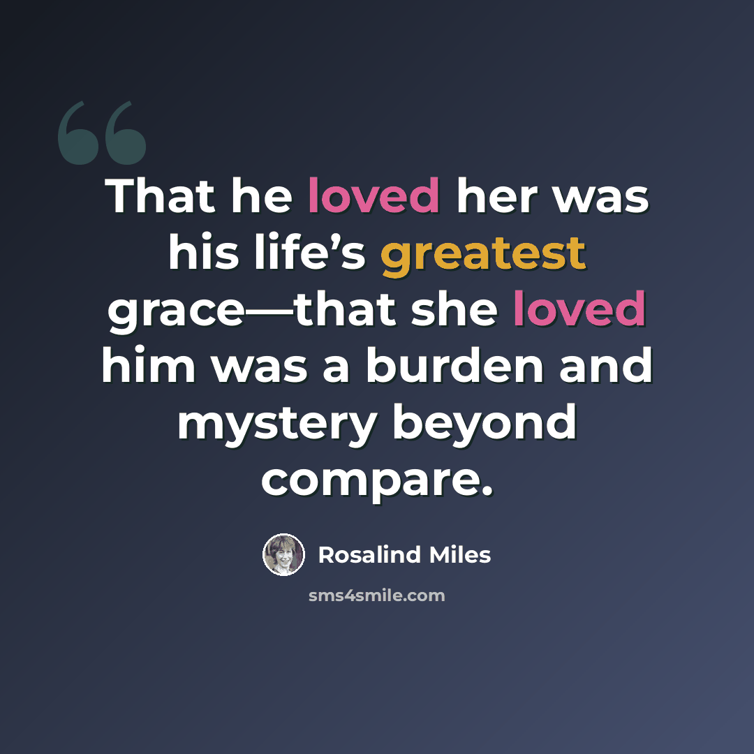 “That he loved her was his life’s greatest grace—that she loved him was a burden and mystery beyond compare.” quote by Rosalind Miles