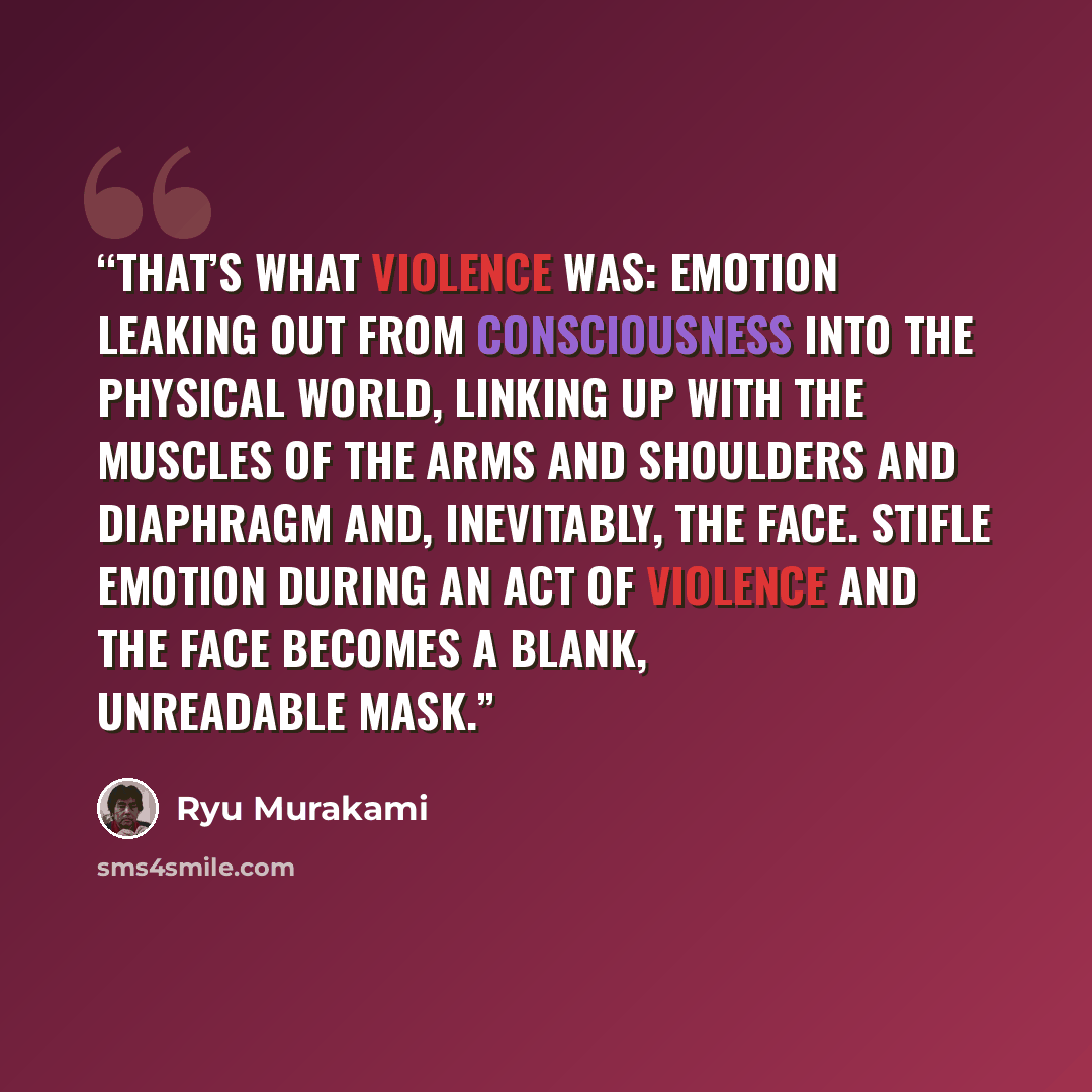 “That’s what violence was: emotion leaking out from consciousness into the physical world, linking up with the muscles of the arms and shoulders and diaphragm and, inevitably, the face. Stifle emotion during an act of violence and the face becomes a blank, unreadable mask.” quote by Ryū Murakami