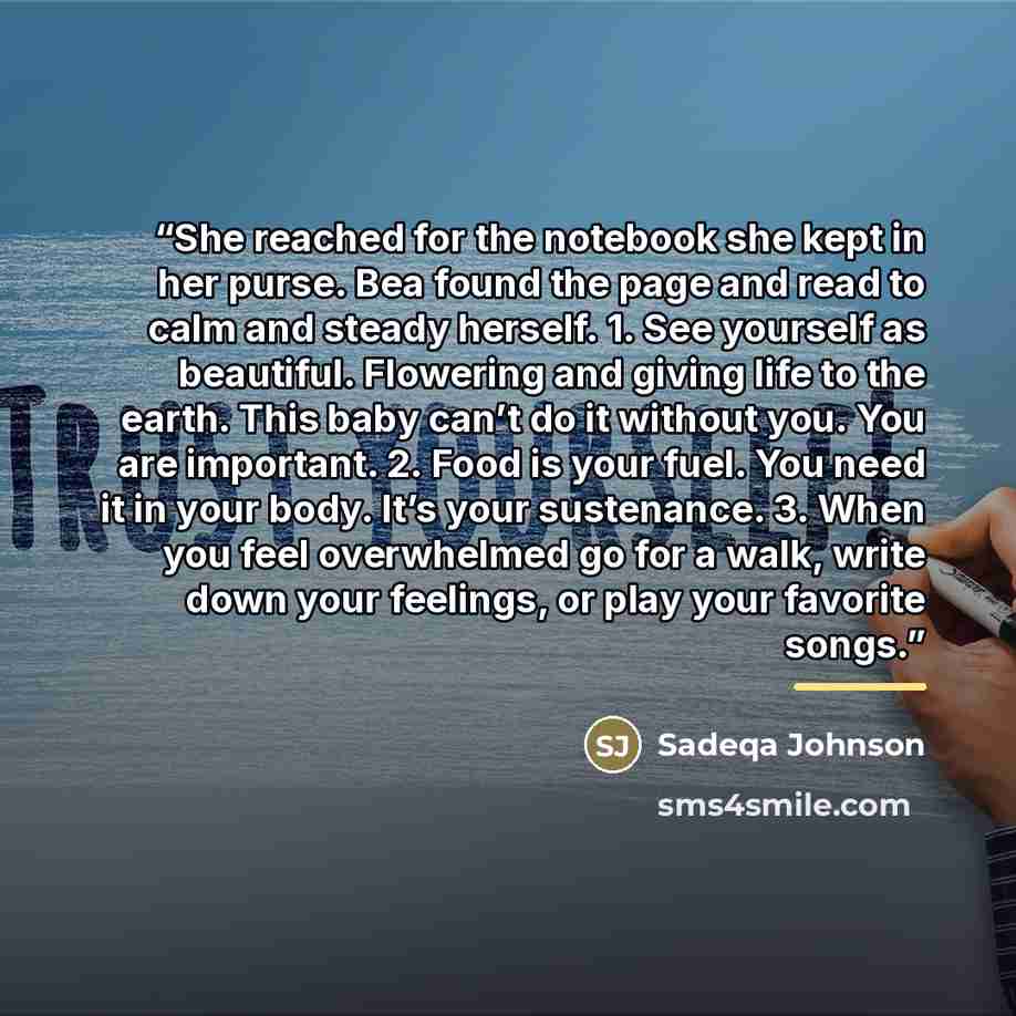 “She reached for the notebook she kept in her purse. Bea found the page and read to calm and steady herself. 1. See yourself as beautiful. Flowering and giving life to the earth. This baby can’t do it without you. You are important. 2. Food is your fuel. You need it in your body. It’s your…” quote by Sadeqa Johnson