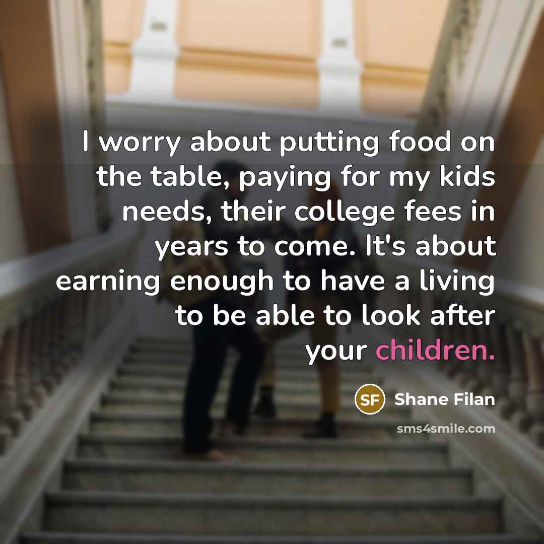 “I worry about putting food on the table, paying for my kids needs, their college fees in years to come. It's about earning enough to have a living to be able to look after your children.” quote by Shane Filan