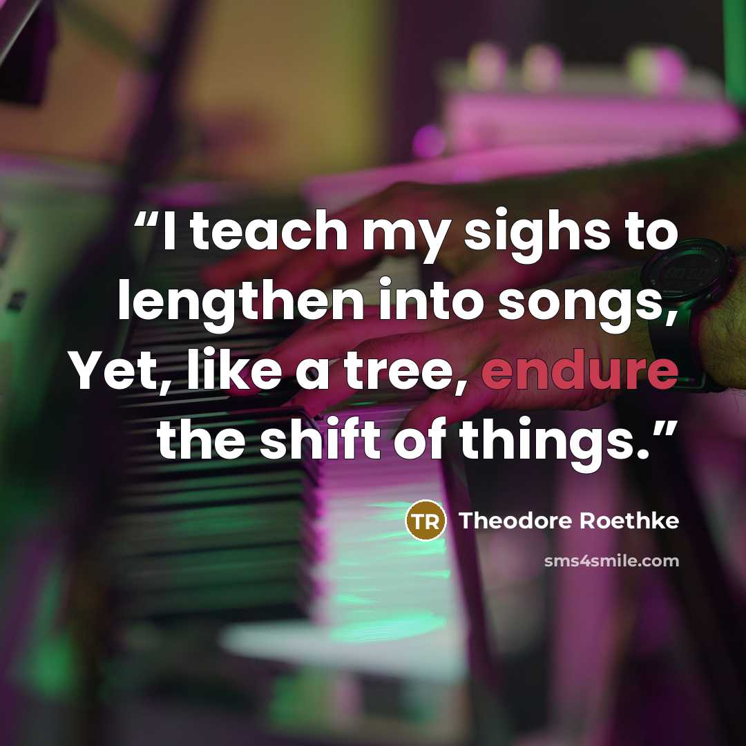 “I teach my sighs to lengthen into songs, Yet, like a tree, endure the shift of things.” quote by Theodore Roethke