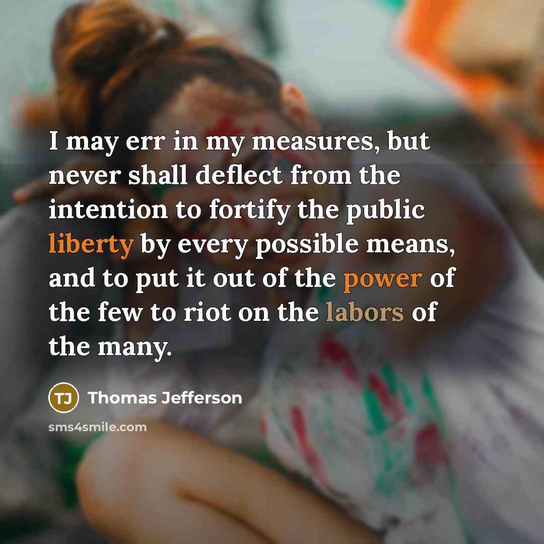 “I may err in my measures, but never shall deflect from the intention to fortify the public liberty by every possible means, and to put it out of the power of the few to riot on the labors of the many.” quote by Thomas Jefferson