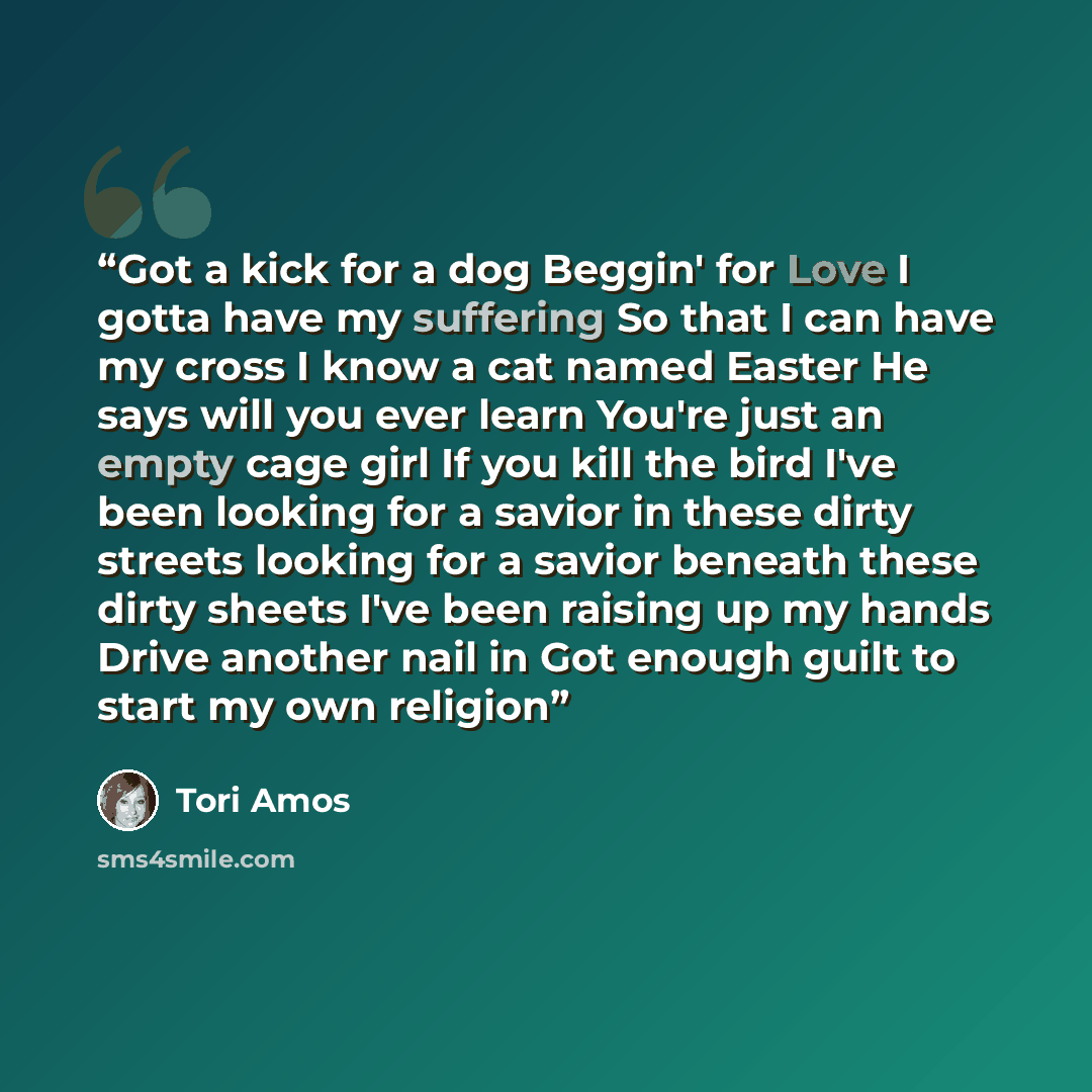 “Got a kick for a dog Beggin' for Love I gotta have my suffering So that I can have my cross I know a cat named Easter He says will you ever learn You're just an empty cage girl If you kill the bird I've been looking for a savior in these dirty streets looking for a savior beneath these dirty…” quote by Tori Amos