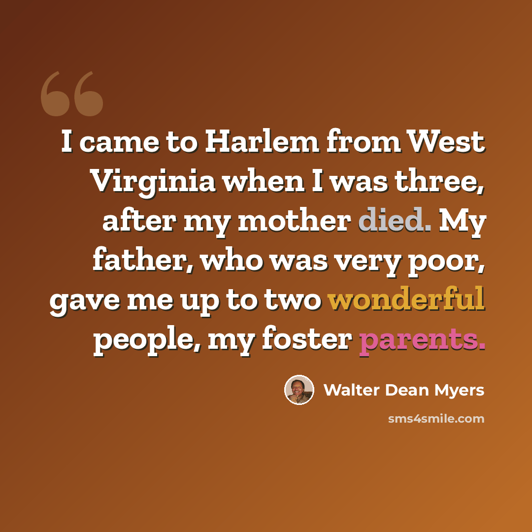 “I came to Harlem from West Virginia when I was three, after my mother died. My father, who was very poor, gave me up to two wonderful people, my foster parents.” quote by Walter Dean Myers