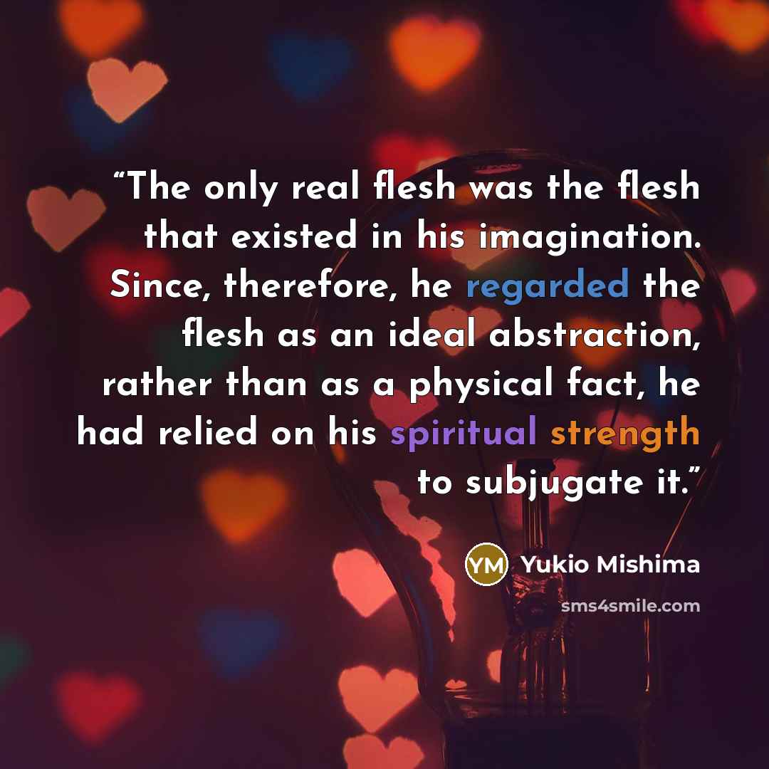 “The only real flesh was the flesh that existed in his imagination. Since, therefore, he regarded the flesh as an ideal abstraction, rather than as a physical fact, he had relied on his spiritual strength to subjugate it.” quote by Yukio Mishima