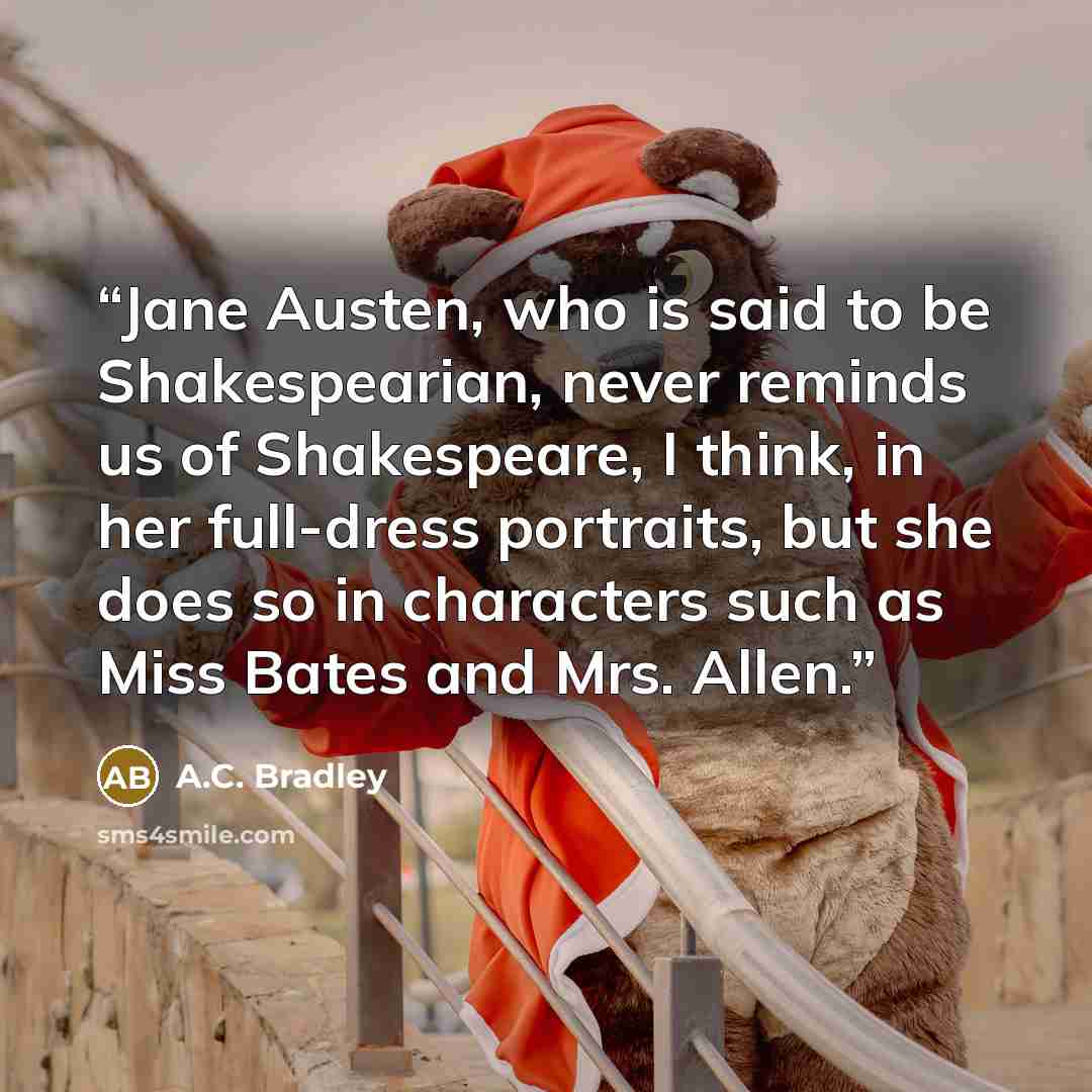 “Jane Austen, who is said to be Shakespearian, never reminds us of Shakespeare, I think, in her full-dress portraits, but she does so in characters such as Miss Bates and Mrs. Allen.” quote by A.C. Bradley