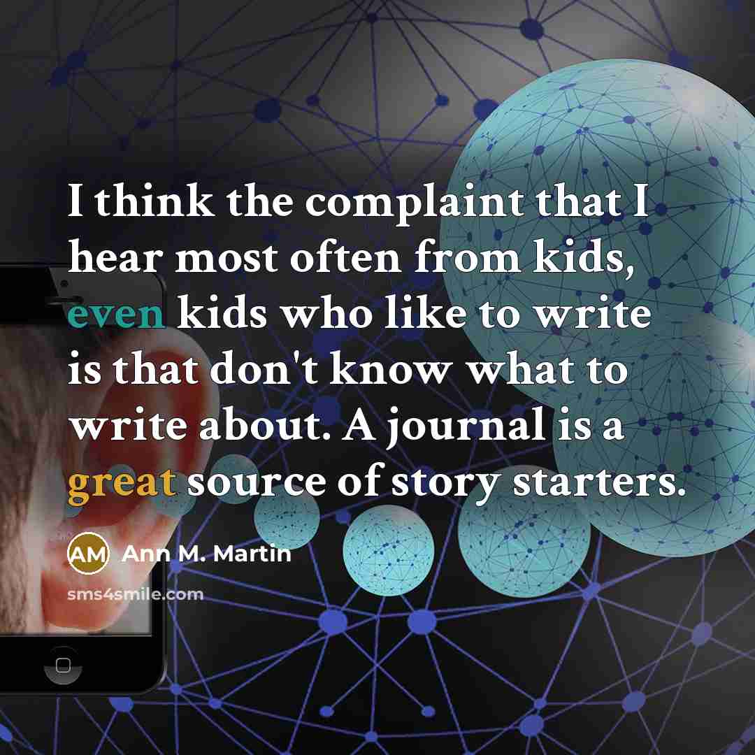 “I think the complaint that I hear most often from kids, even kids who like to write is that don't know what to write about. A journal is a great source of story starters.” quote by Ann M. Martin