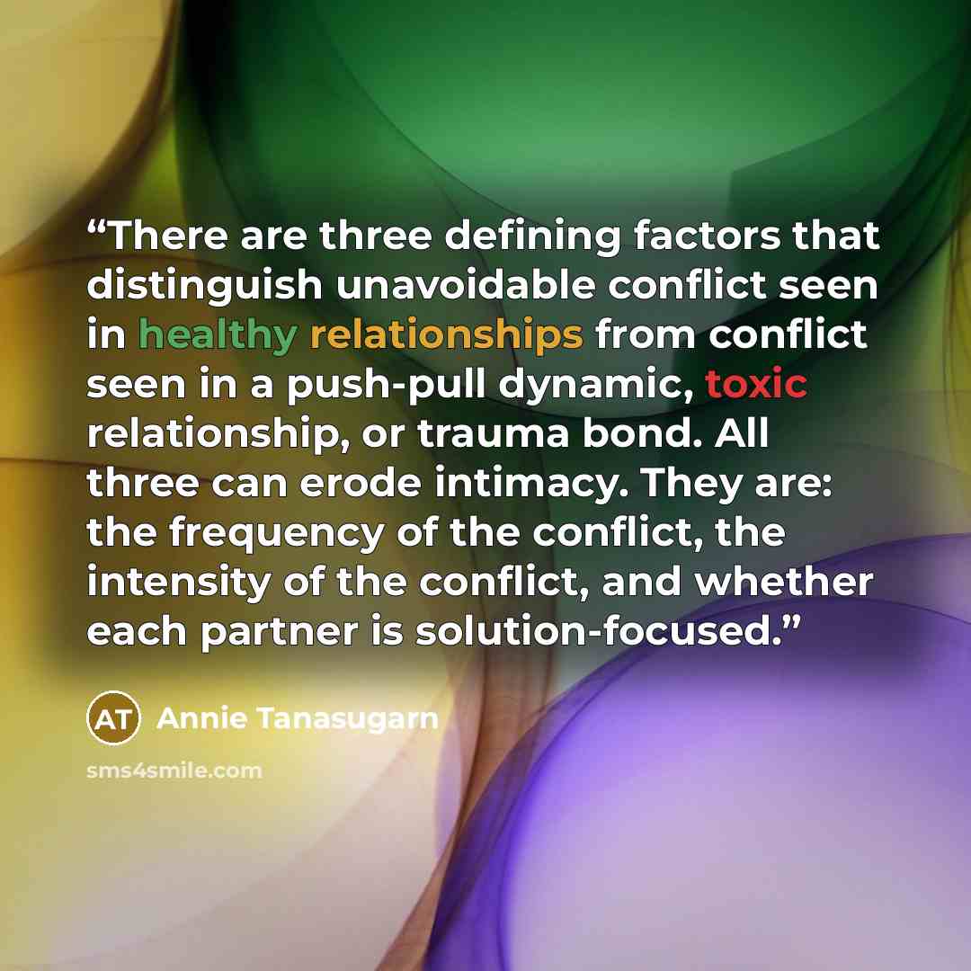“There are three defining factors that distinguish unavoidable conflict seen in healthy relationships from conflict seen in a push-pull dynamic, toxic relationship, or trauma bond. All three can erode intimacy. They are: the frequency of the conflict, the intensity of the conflict, and whether each…” quote by Annie Tanasugarn
