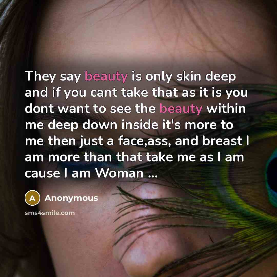 “They say beauty is only skin deep and if you cant take that as it is you dont want to see the beauty within me deep down inside it's more to me then just a face,ass, and breast I am more than that take me as I am cause I am Woman …” quote by Anonymous