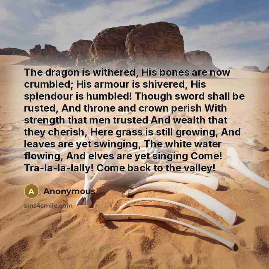 “The dragon is withered, His bones are now crumbled; His armour is shivered, His splendour is humbled! Though sword shall be rusted, And throne and crown perish With strength that men trusted And wealth that they cherish, Here grass is still growing, And leaves are yet swinging, The white water…” quote by Anonymous