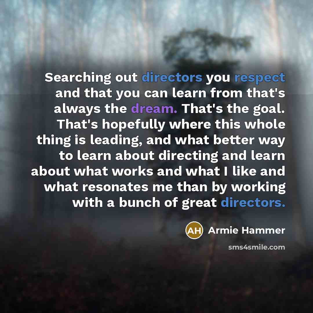 “Searching out directors you respect and that you can learn from that's always the dream. That's the goal. That's hopefully where this whole thing is leading, and what better way to learn about directing and learn about what works and what I like and what resonates me than by working with a bunch…” quote by Armie Hammer