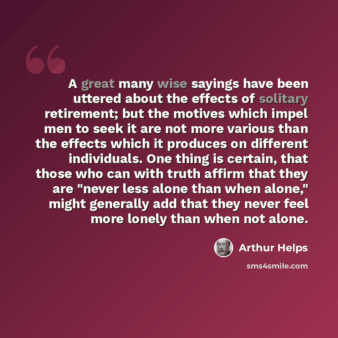 “A great many wise sayings have been uttered about the effects of solitary retirement; but the motives which impel men to seek it are not more various than the effects which it produces on different individuals. One thing is certain, that those who can with truth affirm that they are "never less…” quote by Arthur Helps
