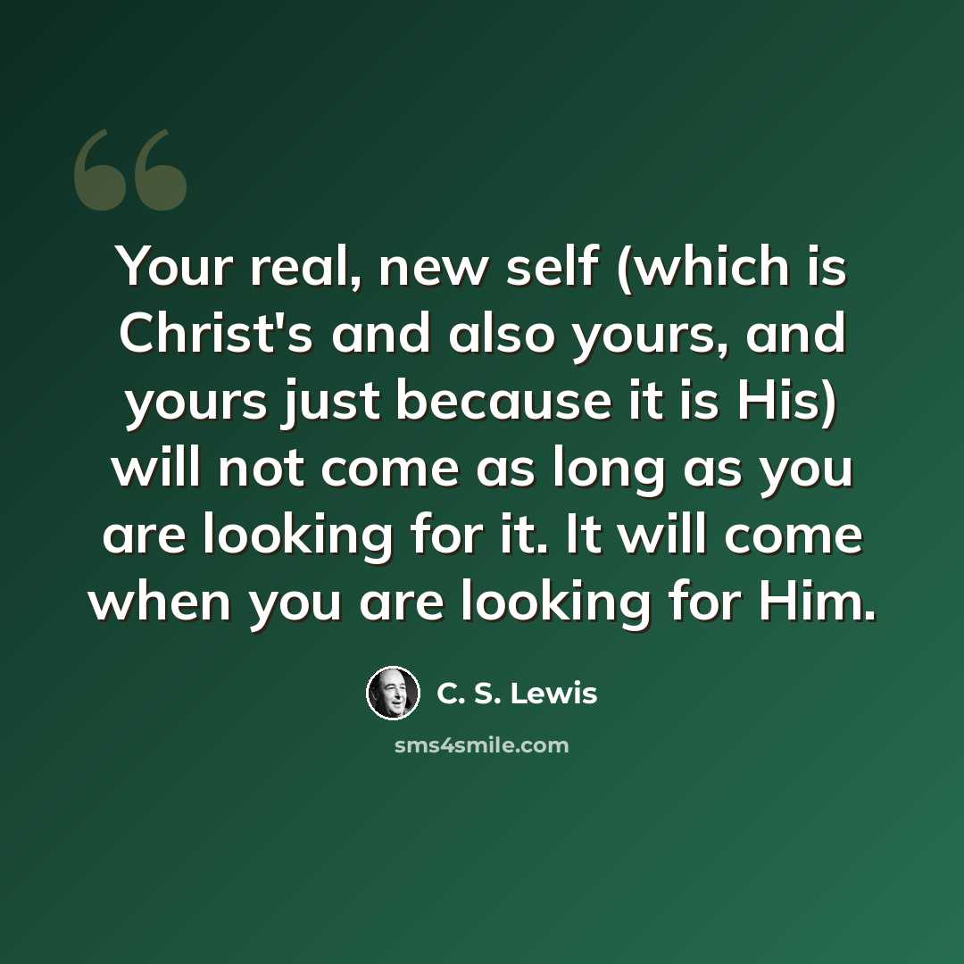 “Your real, new self (which is Christ's and also yours, and yours just because it is His) will not come as long as you are looking for it. It will come when you are looking for Him.” quote by C. S. Lewis