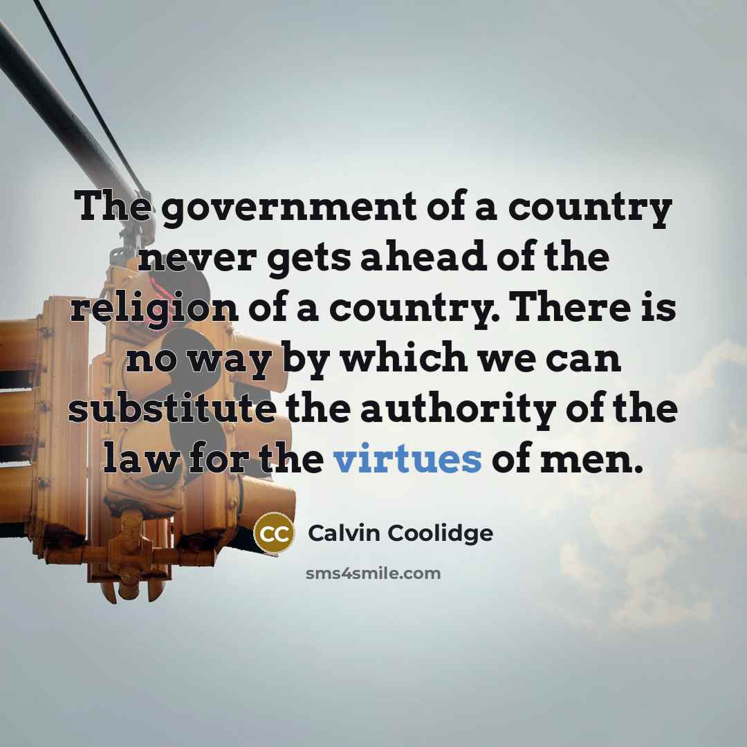 “The government of a country never gets ahead of the religion of a country. There is no way by which we can substitute the authority of the law for the virtues of men.” quote by Calvin Coolidge