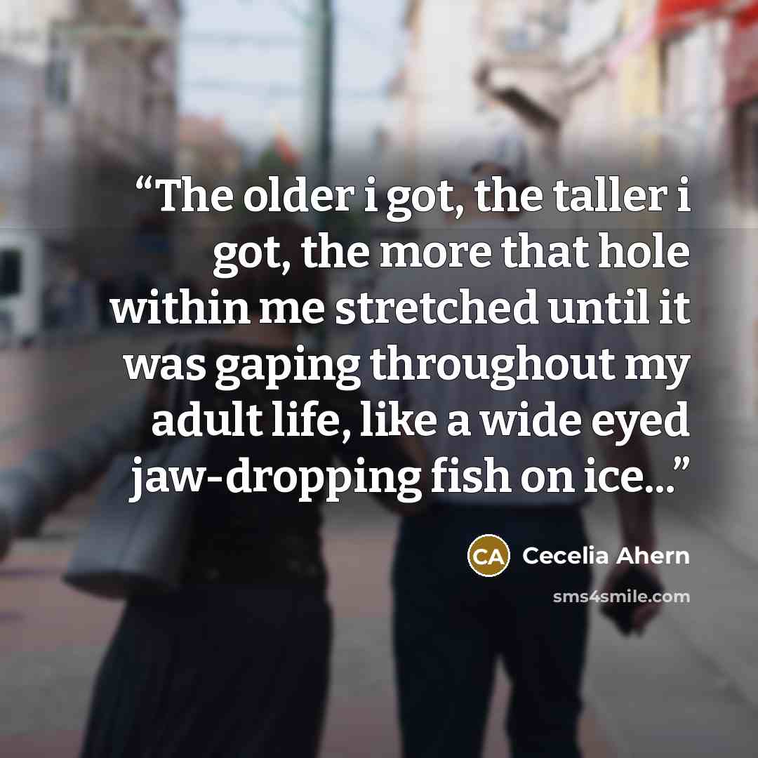 “The older i got, the taller i got, the more that hole within me stretched until it was gaping throughout my adult life, like a wide eyed jaw-dropping fish on ice...” quote by cecelia ahern