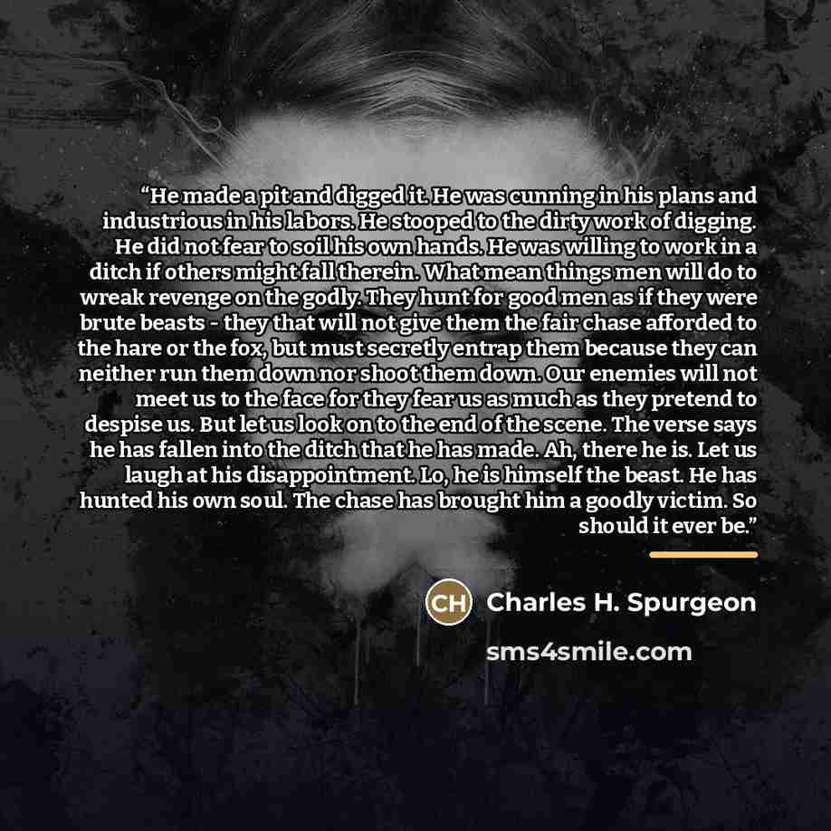 “He made a pit and digged it. He was cunning in his plans and industrious in his labors. He stooped to the dirty work of digging. He did not fear to soil his own hands. He was willing to work in a ditch if others might fall therein. What mean things men will do to wreak revenge on the godly. They…” quote by Charles H. Spurgeon