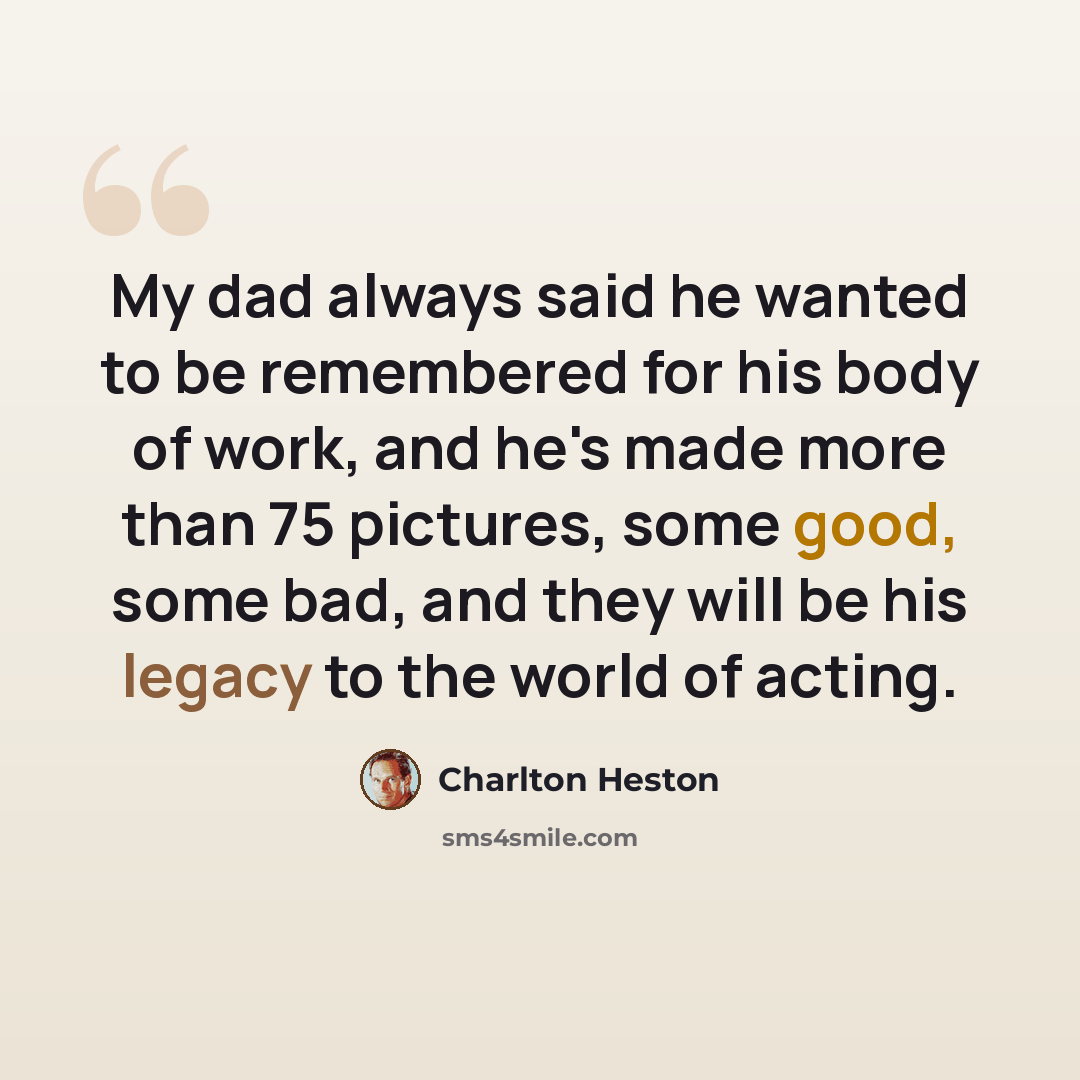 “My dad always said he wanted to be remembered for his body of work, and he's made more than 75 pictures, some good, some bad, and they will be his legacy to the world of acting.” quote by Charlton Heston