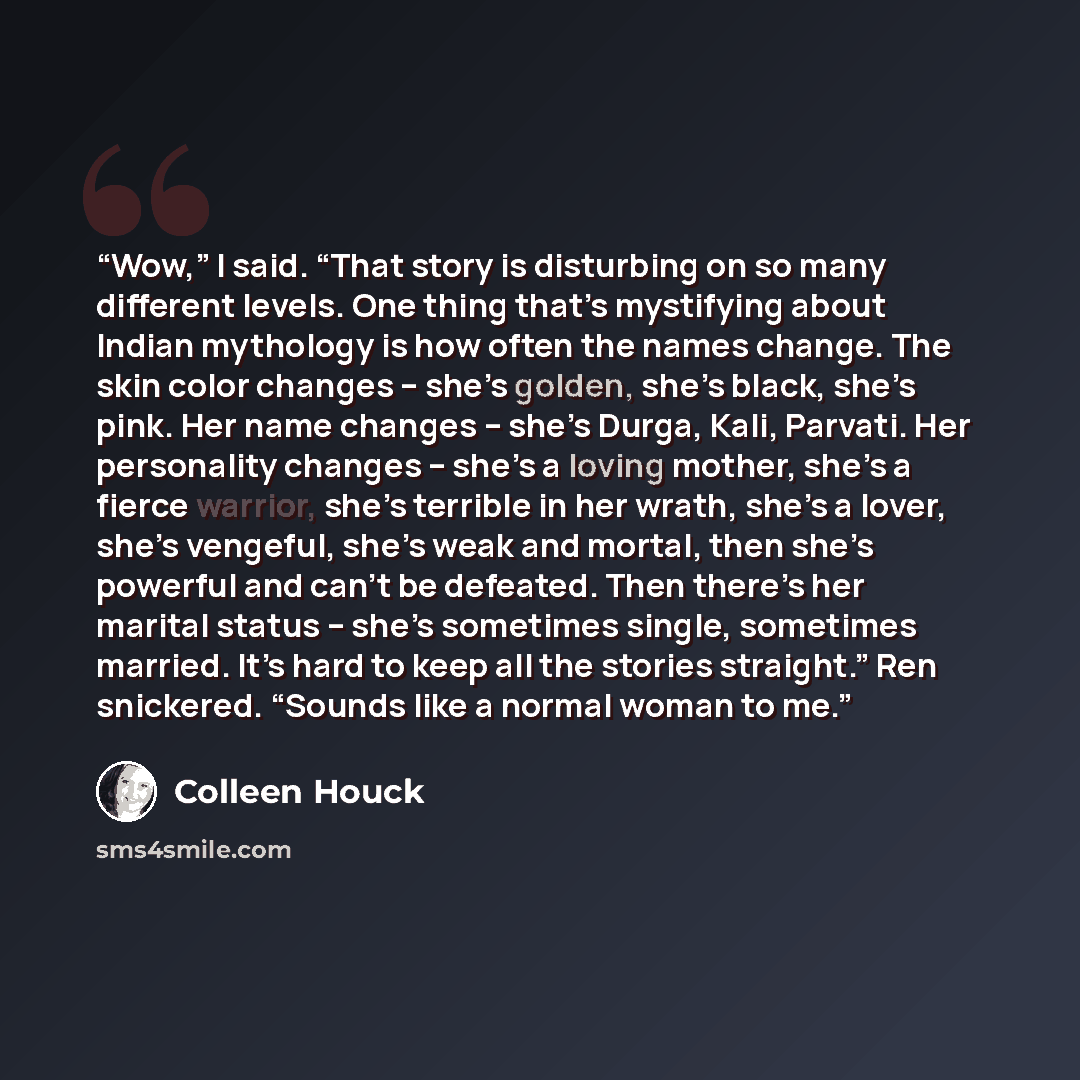 “Wow,” I said. “That story is disturbing on so many different levels. One thing that’s mystifying about Indian mythology is how often the names change. The skin color changes – she’s golden, she’s black, she’s pink. Her name changes – she’s Durga, Kali, Parvati. Her personality changes – she’s a…” quote by Colleen Houck