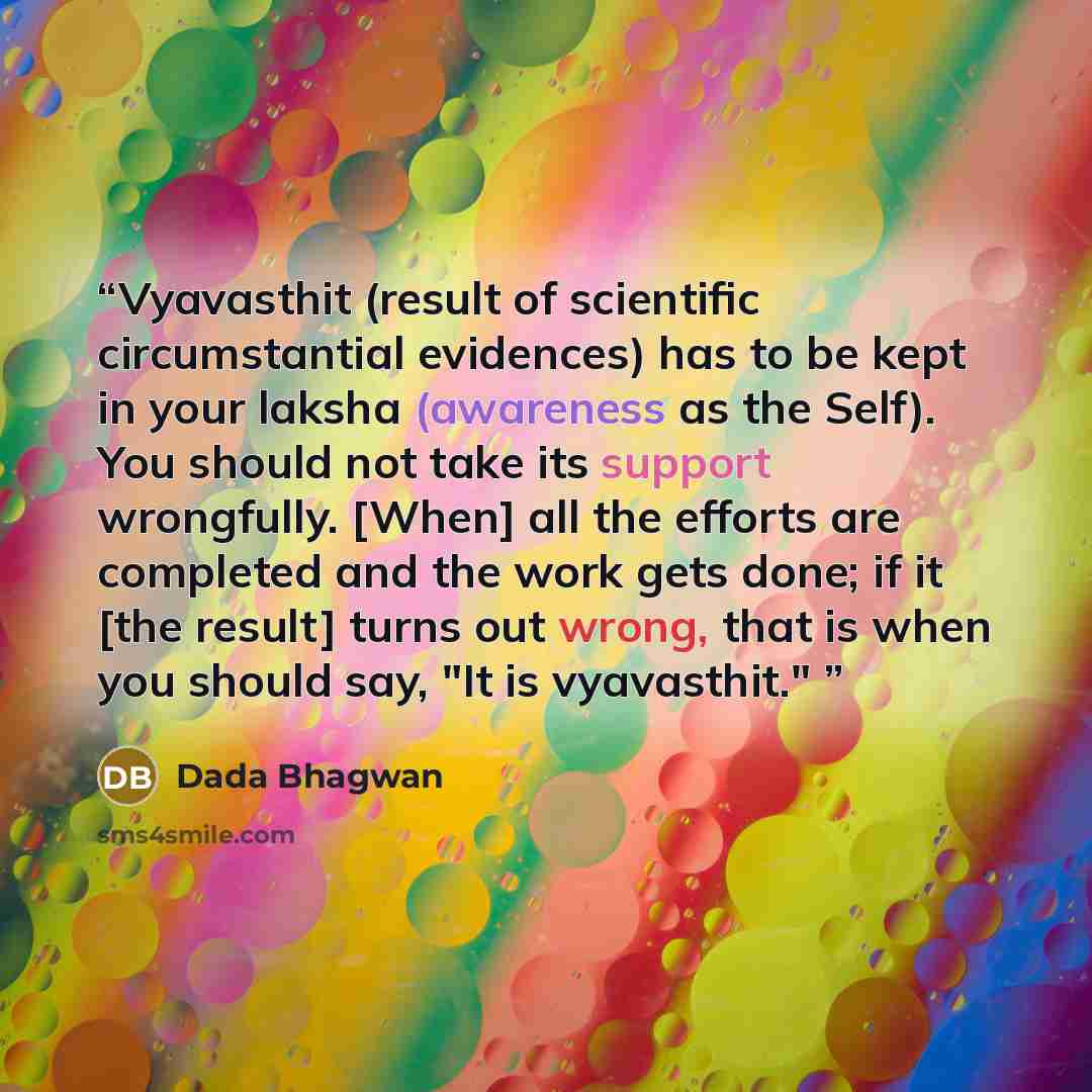 “Vyavasthit (result of scientific circumstantial evidences) has to be kept in your laksha (awareness as the Self). You should not take its support wrongfully. [When] all the efforts are completed and the work gets done; if it [the result] turns out wrong, that is when you should say, "It is…” quote by Dada Bhagwan