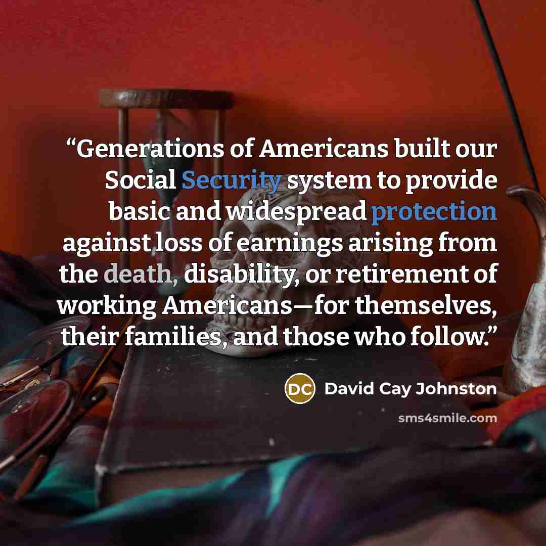 “Generations of Americans built our Social Security system to provide basic and widespread protection against loss of earnings arising from the death, disability, or retirement of working Americans—for themselves, their families, and those who follow.” quote by David Cay Johnston