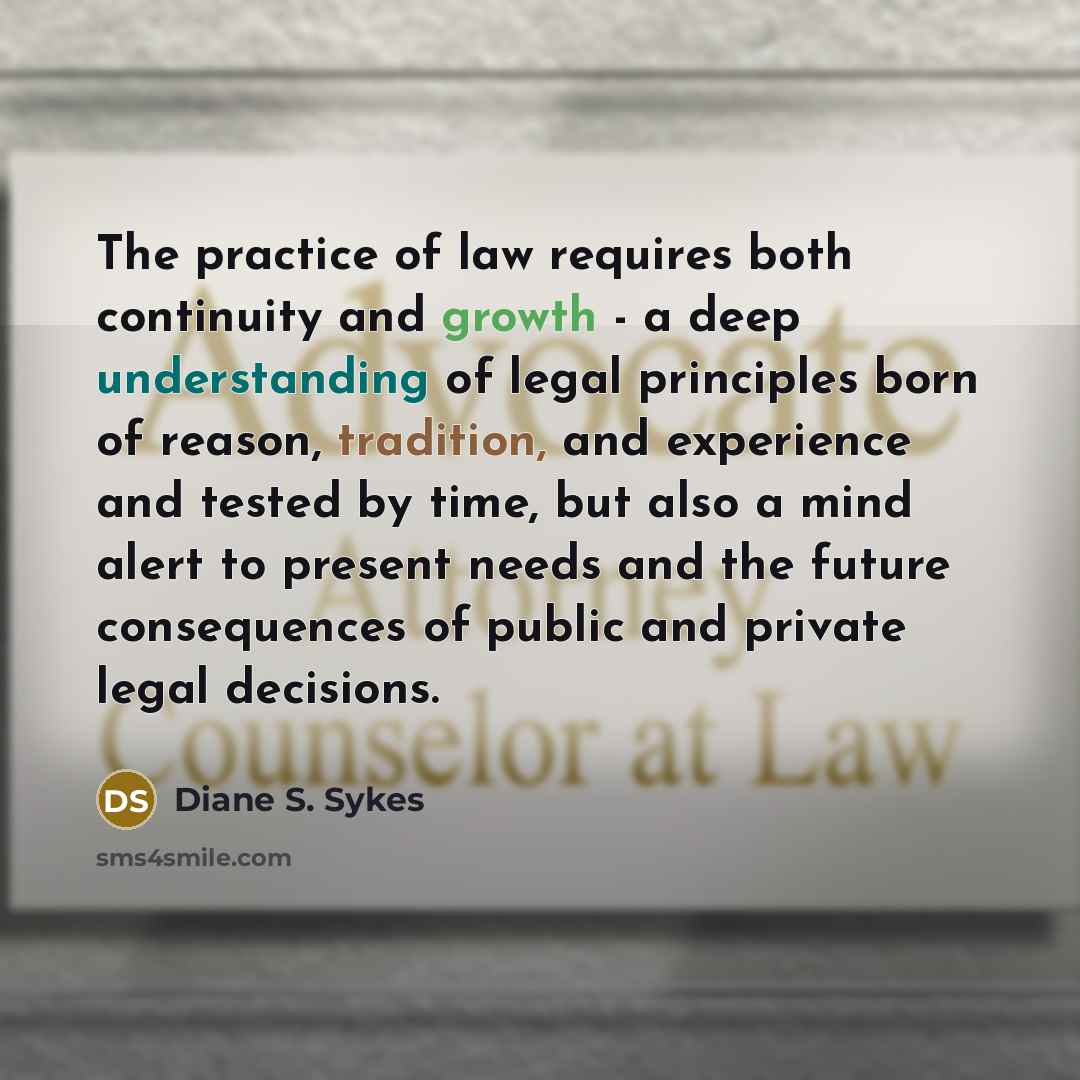 “The practice of law requires both continuity and growth - a deep understanding of legal principles born of reason, tradition, and experience and tested by time, but also a mind alert to present needs and the future consequences of public and private legal decisions.” quote by Diane S. Sykes